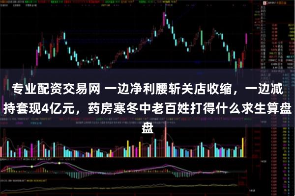专业配资交易网 一边净利腰斩关店收缩，一边减持套现4亿元，药房寒冬中老百姓打得什么求生算盘