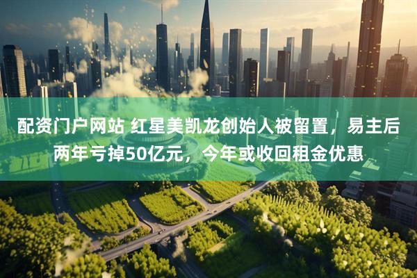配资门户网站 红星美凯龙创始人被留置，易主后两年亏掉50亿元，今年或收回租金优惠