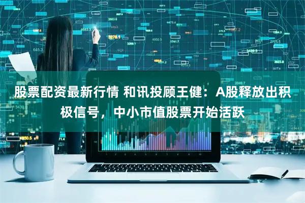 股票配资最新行情 和讯投顾王健：A股释放出积极信号，中小市值股票开始活跃