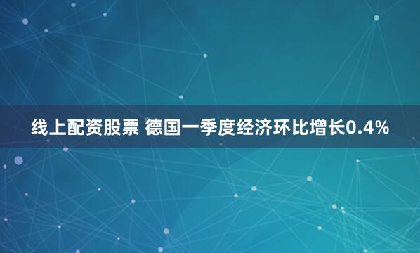 线上配资股票 德国一季度经济环比增长0.4%