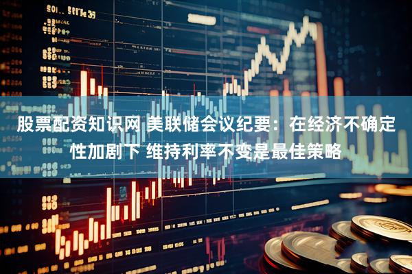 股票配资知识网 美联储会议纪要：在经济不确定性加剧下 维持利率不变是最佳策略