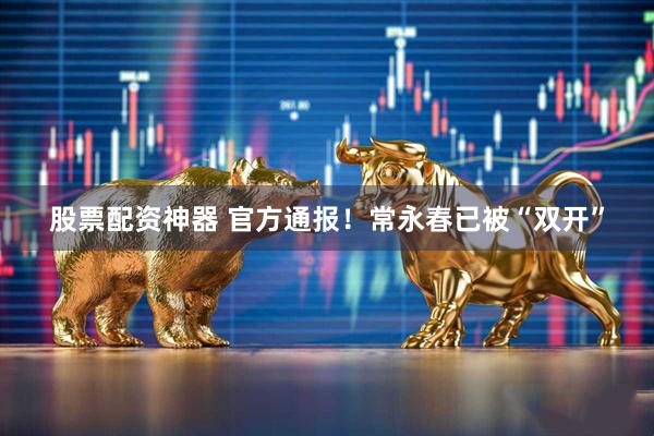 股票配资神器 官方通报！常永春已被“双开”