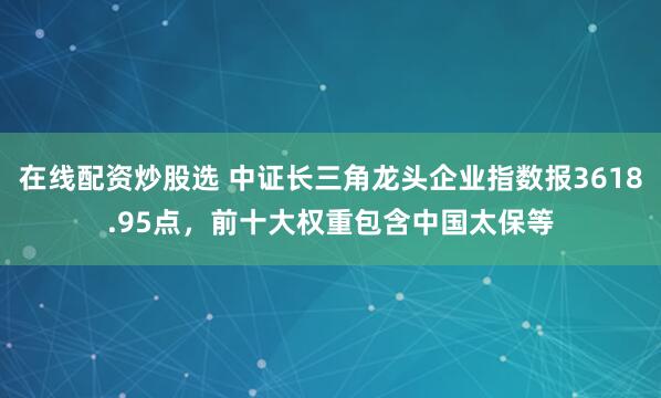 在线配资炒股选 中证长三角龙头企业指数报3618.95点，前十大权重包含中国太保等