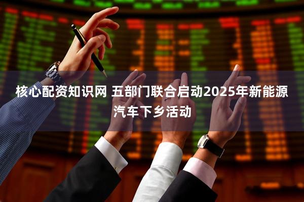 核心配资知识网 五部门联合启动2025年新能源汽车下乡活动