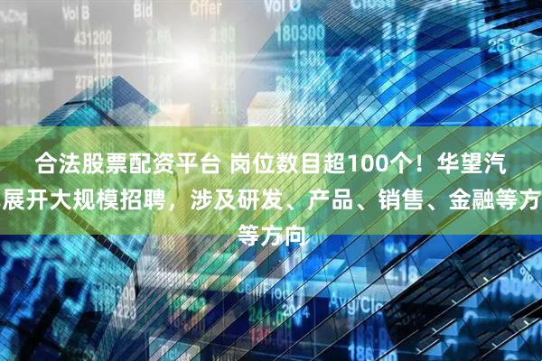 合法股票配资平台 岗位数目超100个！华望汽车展开大规模招聘，涉及研发、产品、销售、金融等方向