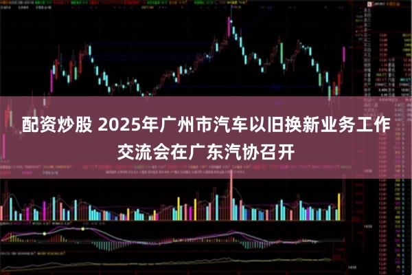 配资炒股 2025年广州市汽车以旧换新业务工作交流会在广东汽协召开