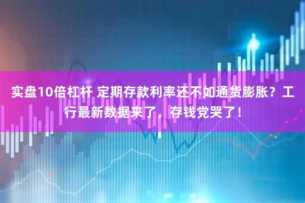 实盘10倍杠杆 定期存款利率还不如通货膨胀？工行最新数据来了，存钱党哭了！