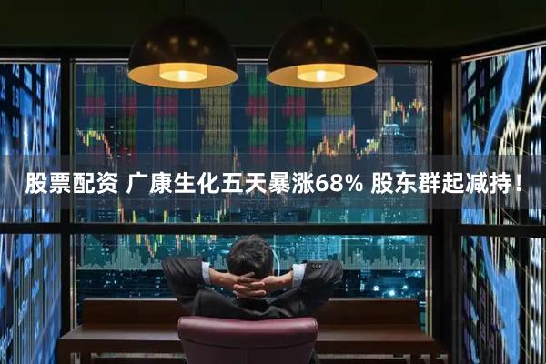 股票配资 广康生化五天暴涨68% 股东群起减持！