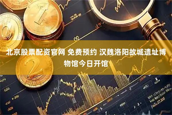 北京股票配资官网 免费预约 汉魏洛阳故城遗址博物馆今日开馆