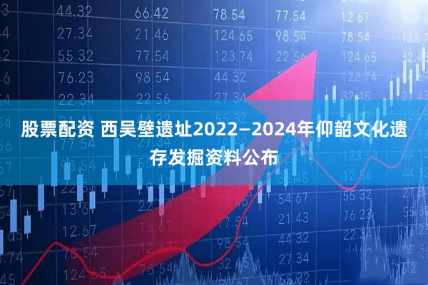 股票配资 西吴壁遗址2022—2024年仰韶文化遗存发掘资料公布