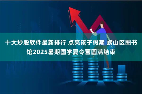 十大炒股软件最新排行 点亮孩子假期 崂山区图书馆2025暑期国学夏令营圆满结束