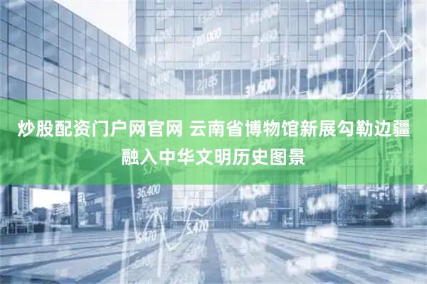 炒股配资门户网官网 云南省博物馆新展勾勒边疆融入中华文明历史图景