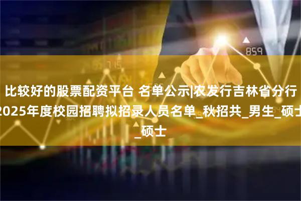 比较好的股票配资平台 名单公示|农发行吉林省分行2025年度校园招聘拟招录人员名单_秋招共_男生_硕士