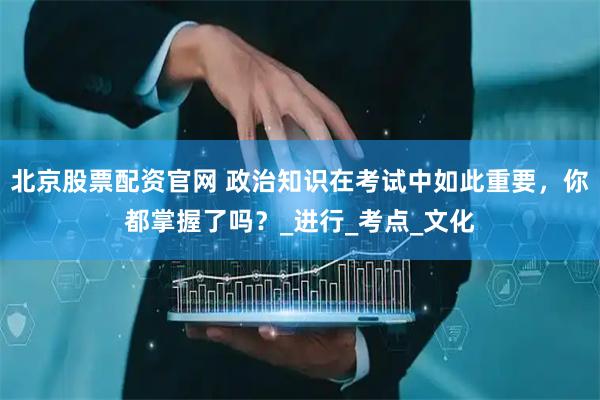 北京股票配资官网 政治知识在考试中如此重要，你都掌握了吗？_进行_考点_文化