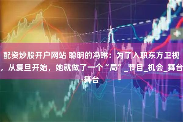 配资炒股开户网站 聪明的冯琳：为了入职东方卫视，从复旦开始，她就做了一个“局”_节目_机会_舞台