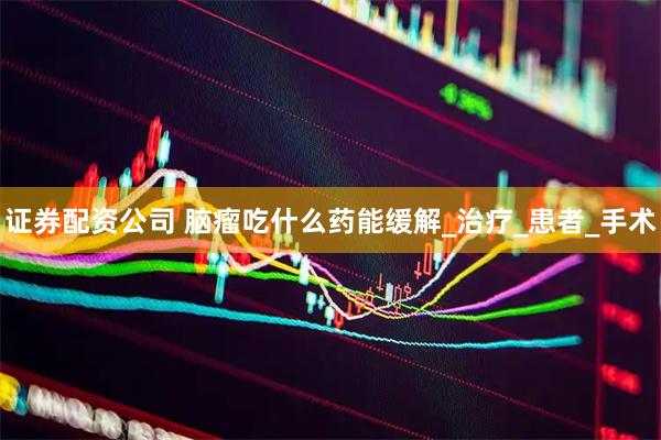 证券配资公司 脑瘤吃什么药能缓解_治疗_患者_手术