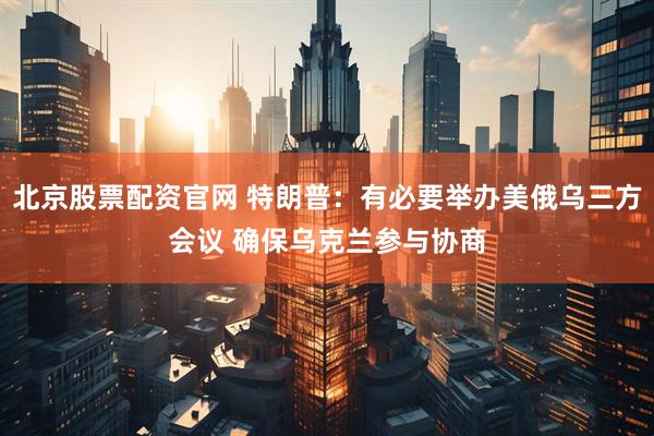 北京股票配资官网 特朗普：有必要举办美俄乌三方会议 确保乌克兰参与协商