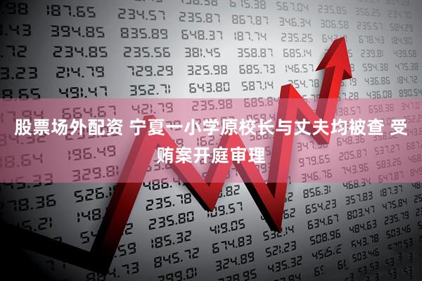 股票场外配资 宁夏一小学原校长与丈夫均被查 受贿案开庭审理