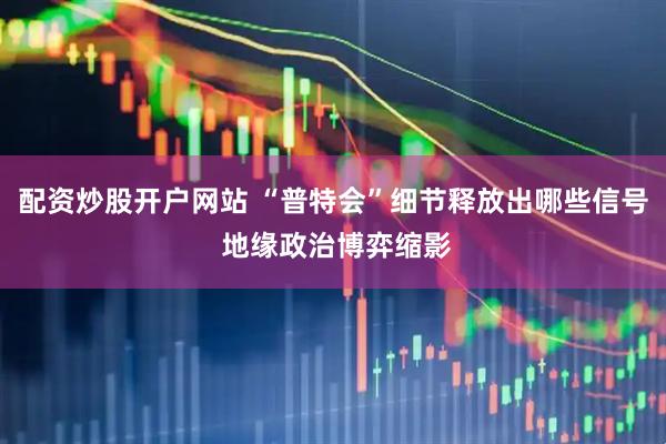 配资炒股开户网站 “普特会”细节释放出哪些信号 地缘政治博弈缩影