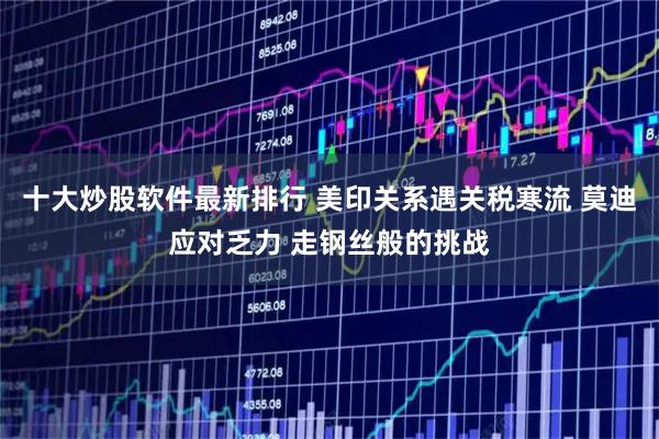 十大炒股软件最新排行 美印关系遇关税寒流 莫迪应对乏力 走钢丝般的挑战