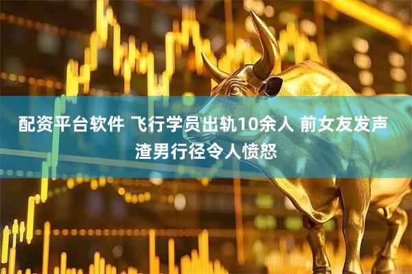 配资平台软件 飞行学员出轨10余人 前女友发声 渣男行径令人愤怒