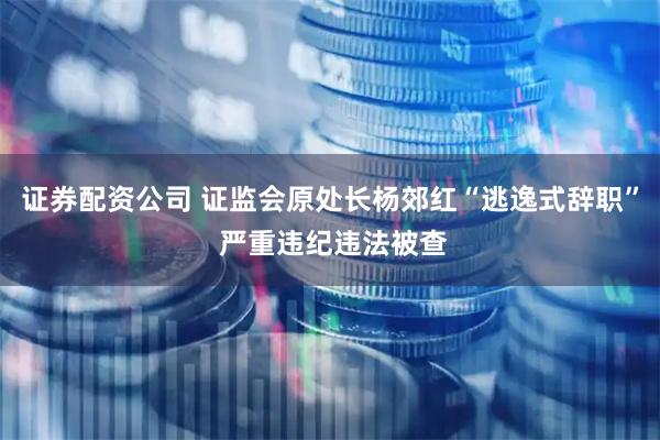 证券配资公司 证监会原处长杨郊红“逃逸式辞职” 严重违纪违法被查